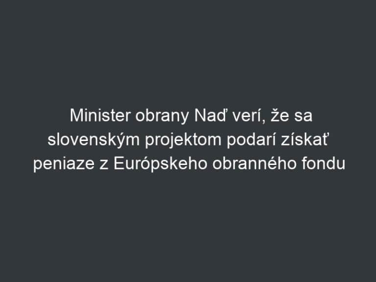 Minister obrany Naď verí, že sa slovenským projektom podarí získať peniaze z Európskeho obranného fondu