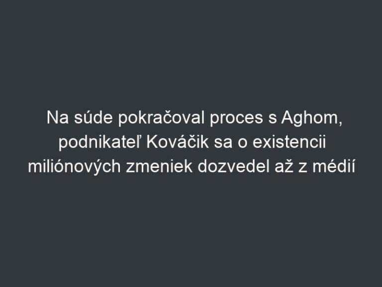 Na súde pokračoval proces s Aghom, podnikateľ Kováčik sa o existencii miliónových zmeniek dozvedel až z médií
