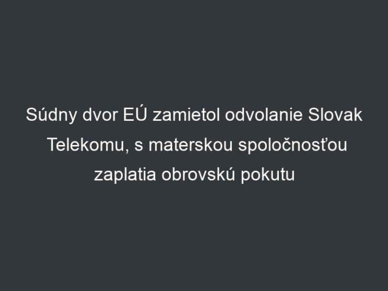 Súdny dvor EÚ zamietol odvolanie Slovak Telekomu, s materskou spoločnosťou zaplatia obrovskú pokutu