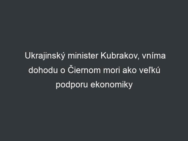 Ukrajinský minister Kubrakov, vníma dohodu o Čiernom mori ako veľkú podporu ekonomiky